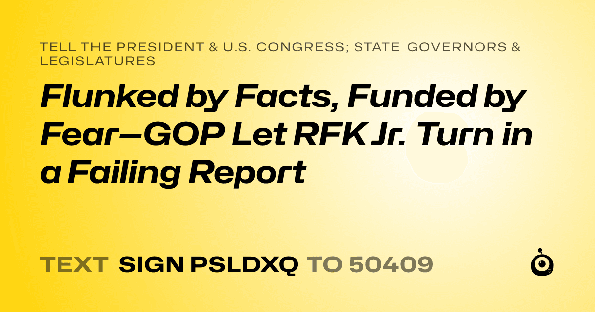A shareable card that reads "tell the President & U.S. Congress; State Governors & Legislatures: Flunked by Facts, Funded by Fear—GOP Let RFK Jr. Turn in a Failing Report" followed by "text sign PSLDXQ to 50409"