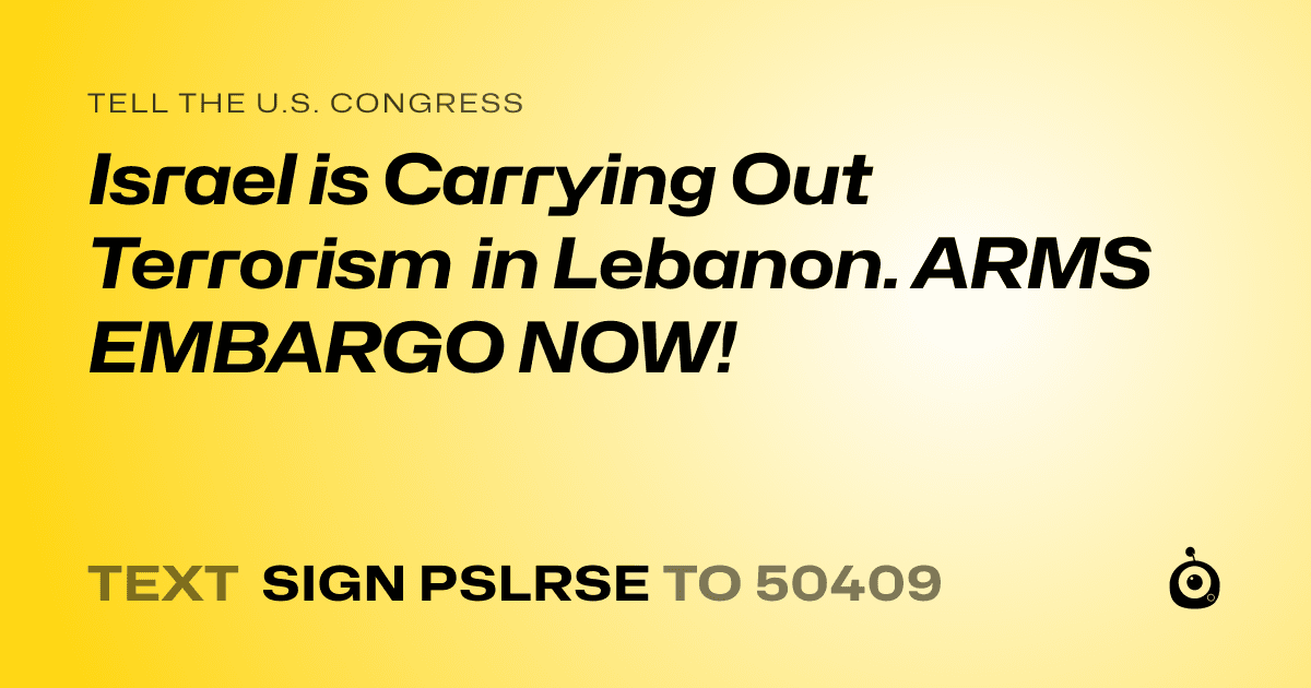 A shareable card that reads "tell the U.S. Congress: Israel is Carrying Out Terrorism in Lebanon. ARMS EMBARGO NOW!" followed by "text sign PSLRSE to 50409"