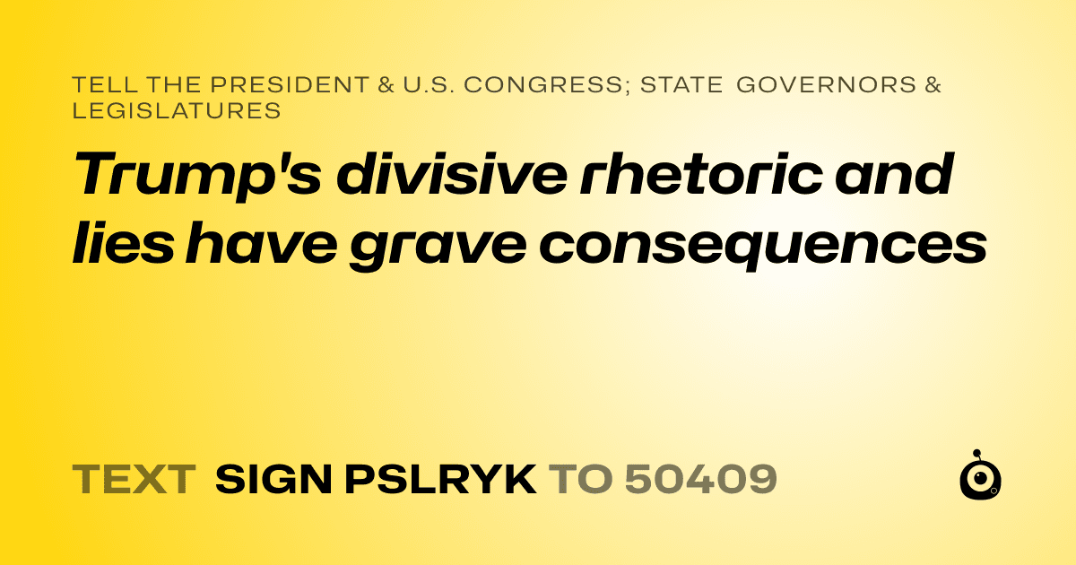 A shareable card that reads "tell the President & U.S. Congress; State Governors & Legislatures: Trump's divisive rhetoric and lies have grave consequences" followed by "text sign PSLRYK to 50409"