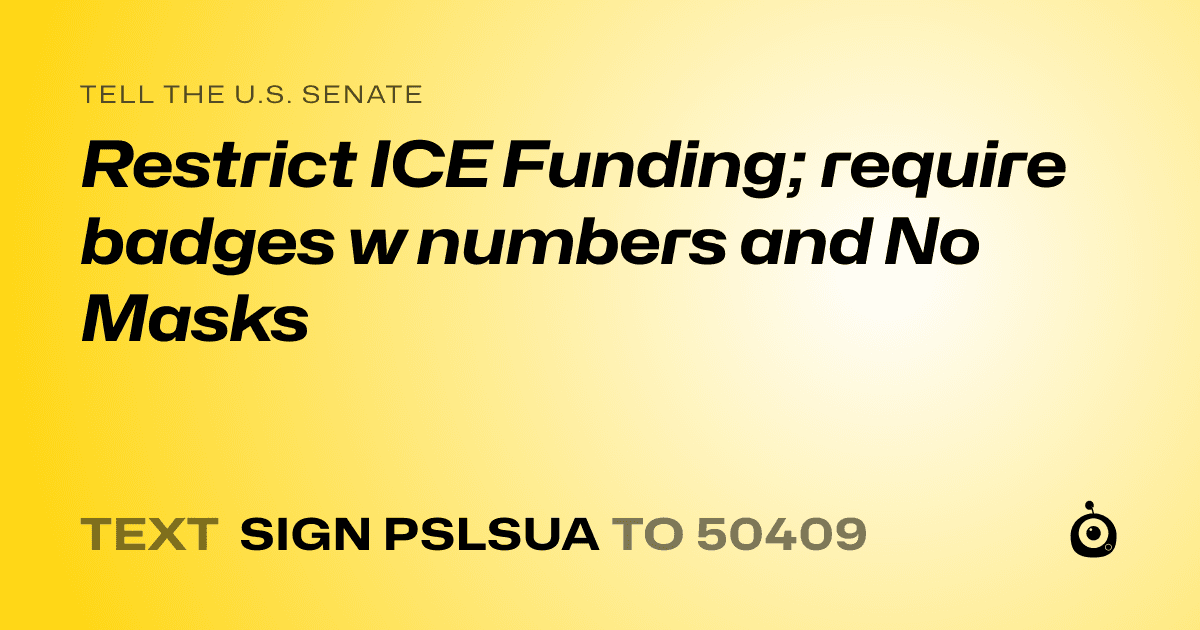 A shareable card that reads "tell the U.S. Senate: Restrict ICE Funding; require badges w numbers and No Masks" followed by "text sign PSLSUA to 50409"