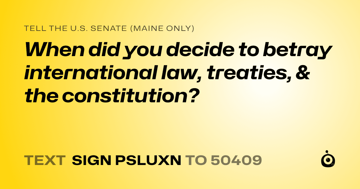 A shareable card that reads "tell the U.S. Senate (Maine only): When did you decide to betray international law, treaties, & the constitution?" followed by "text sign PSLUXN to 50409"