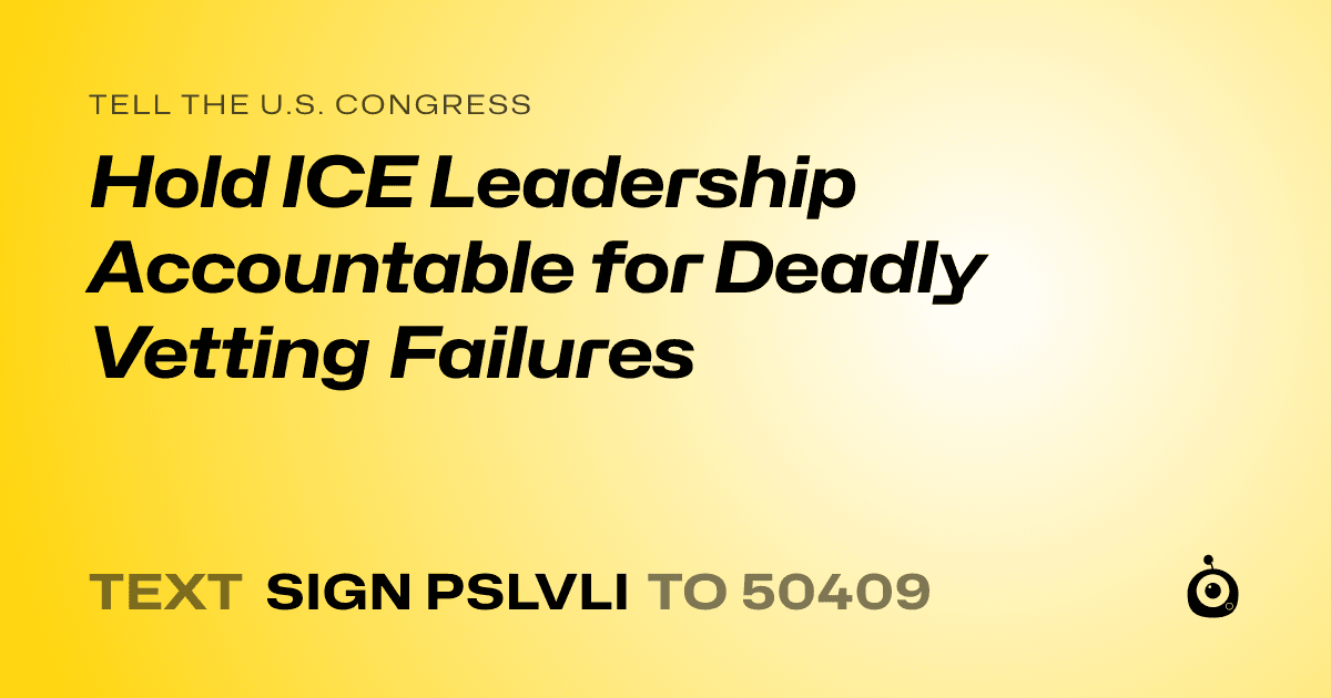 A shareable card that reads "tell the U.S. Congress: Hold ICE Leadership Accountable for Deadly Vetting Failures" followed by "text sign PSLVLI to 50409"