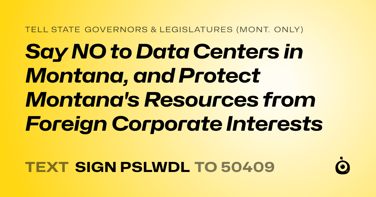 A shareable card that reads "tell State Governors & Legislatures (Mont. only): Say NO to Data Centers in Montana, and Protect Montana's Resources from Foreign Corporate Interests" followed by "text sign PSLWDL to 50409"