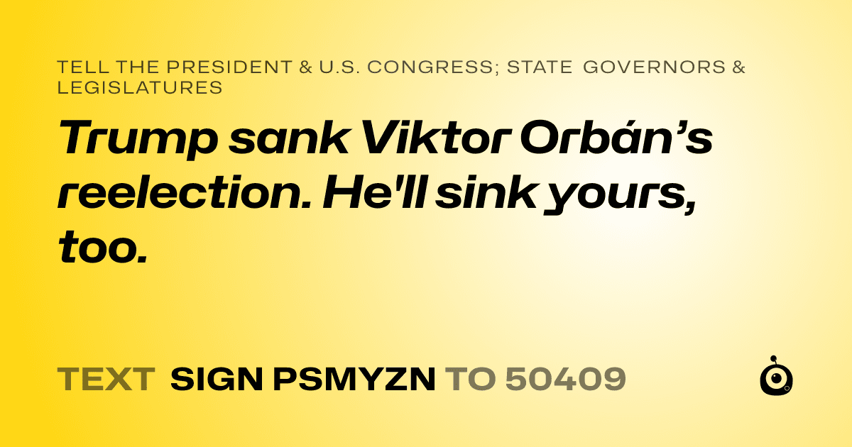 A shareable card that reads "tell the President & U.S. Congress; State Governors & Legislatures: Trump sank Viktor Orbán’s reelection. He'll sink yours, too." followed by "text sign PSMYZN to 50409"