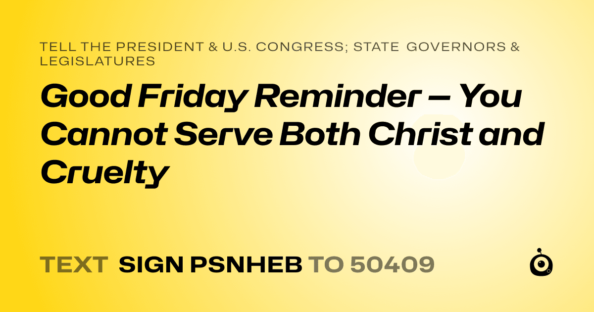 A shareable card that reads "tell the President & U.S. Congress; State Governors & Legislatures: Good Friday Reminder — You Cannot Serve Both Christ and Cruelty" followed by "text sign PSNHEB to 50409"