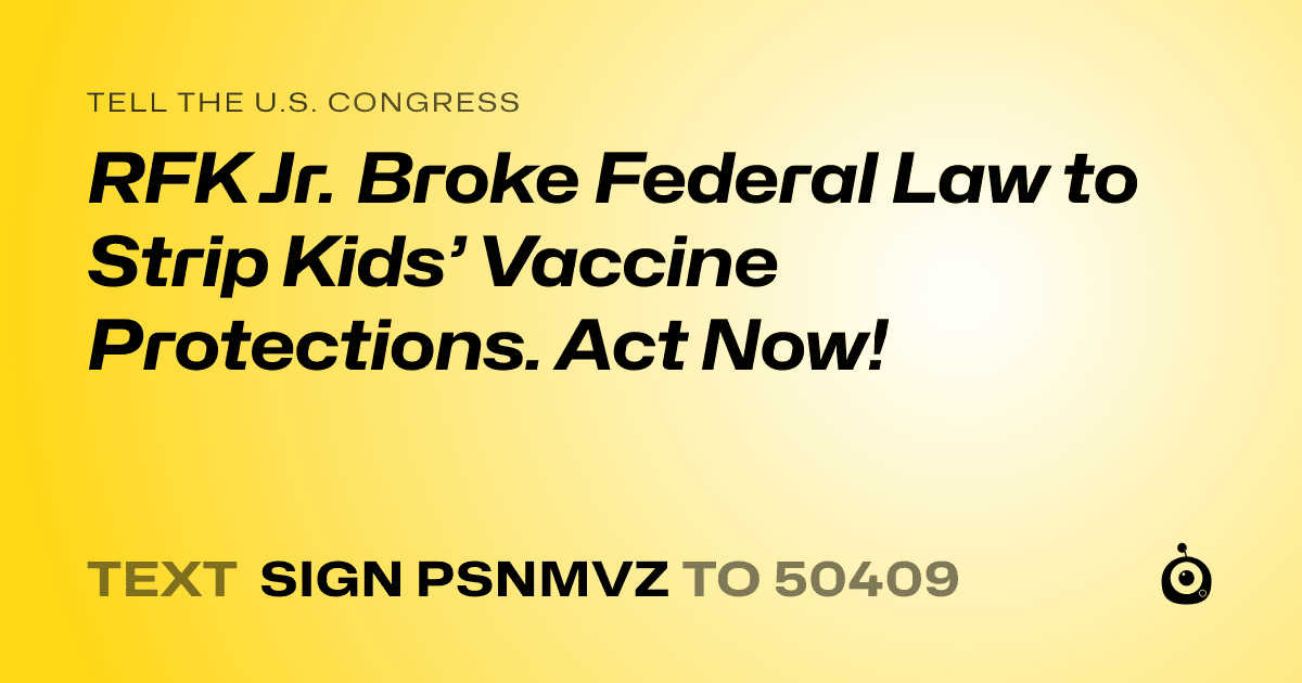 A shareable card that reads "tell the U.S. Congress: RFK Jr. Broke Federal Law to Strip Kids’ Vaccine Protections. Act Now!" followed by "text sign PSNMVZ to 50409"