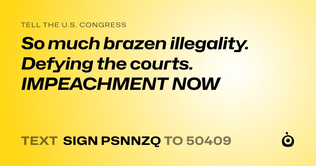 A shareable card that reads "tell the U.S. Congress: So much brazen illegality. Defying the courts. IMPEACHMENT NOW" followed by "text sign PSNNZQ to 50409"