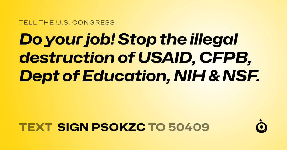 A shareable card that reads "tell the U.S. Congress: Do your job! Stop the illegal destruction of USAID, CFPB, Dept of Education, NIH & NSF." followed by "text sign PSOKZC to 50409"