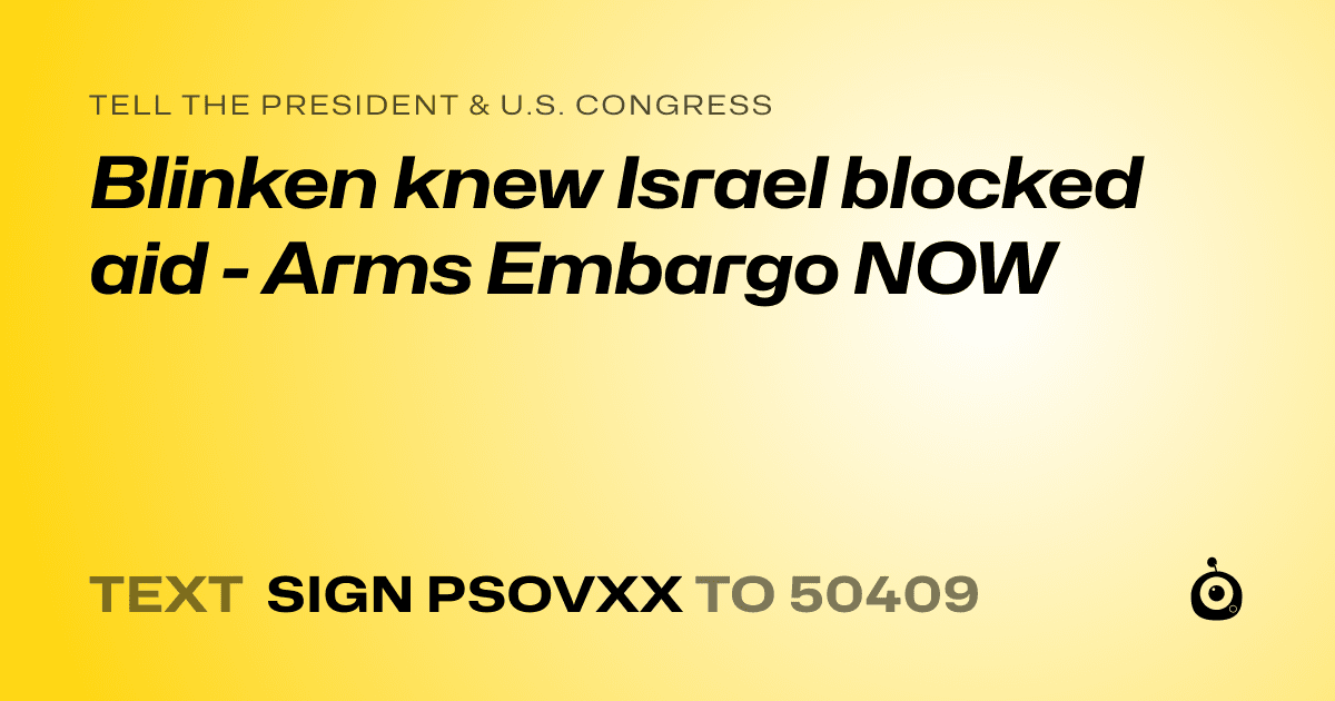A shareable card that reads "tell the President & U.S. Congress: Blinken knew Israel blocked aid - Arms Embargo NOW" followed by "text sign PSOVXX to 50409"