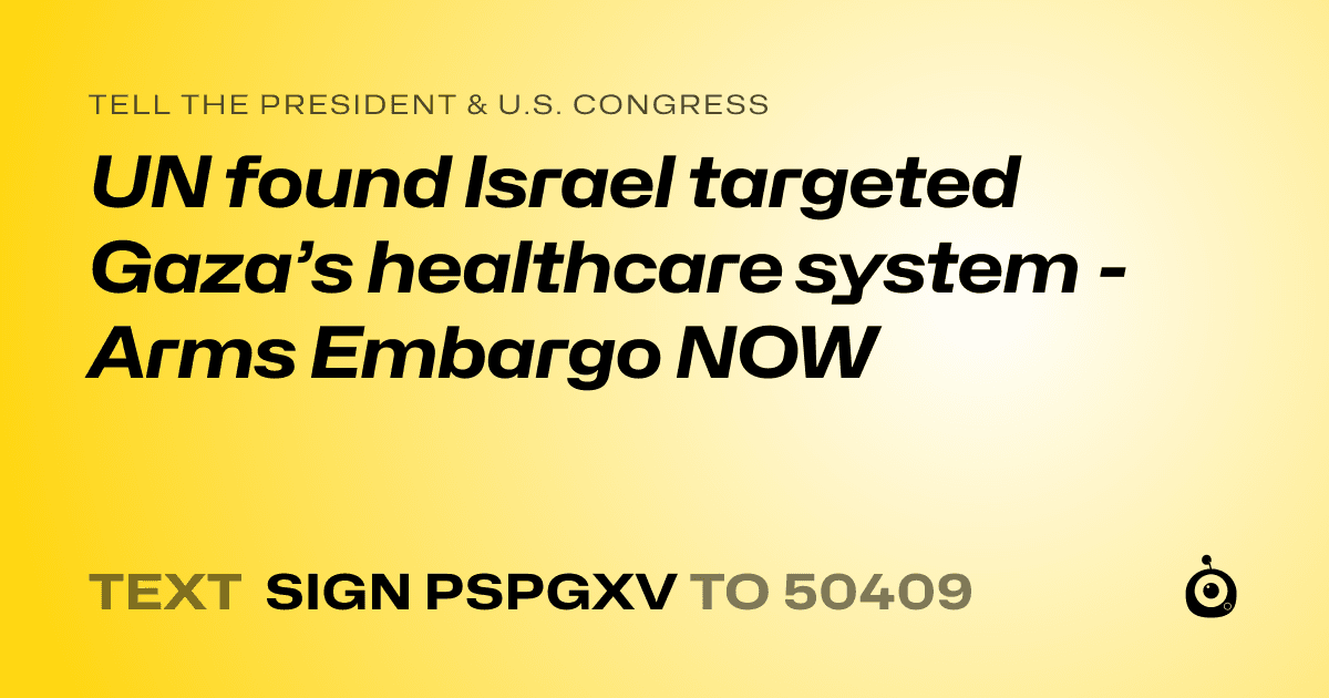 A shareable card that reads "tell the President & U.S. Congress: UN found Israel targeted Gaza’s healthcare system - Arms Embargo NOW" followed by "text sign PSPGXV to 50409"