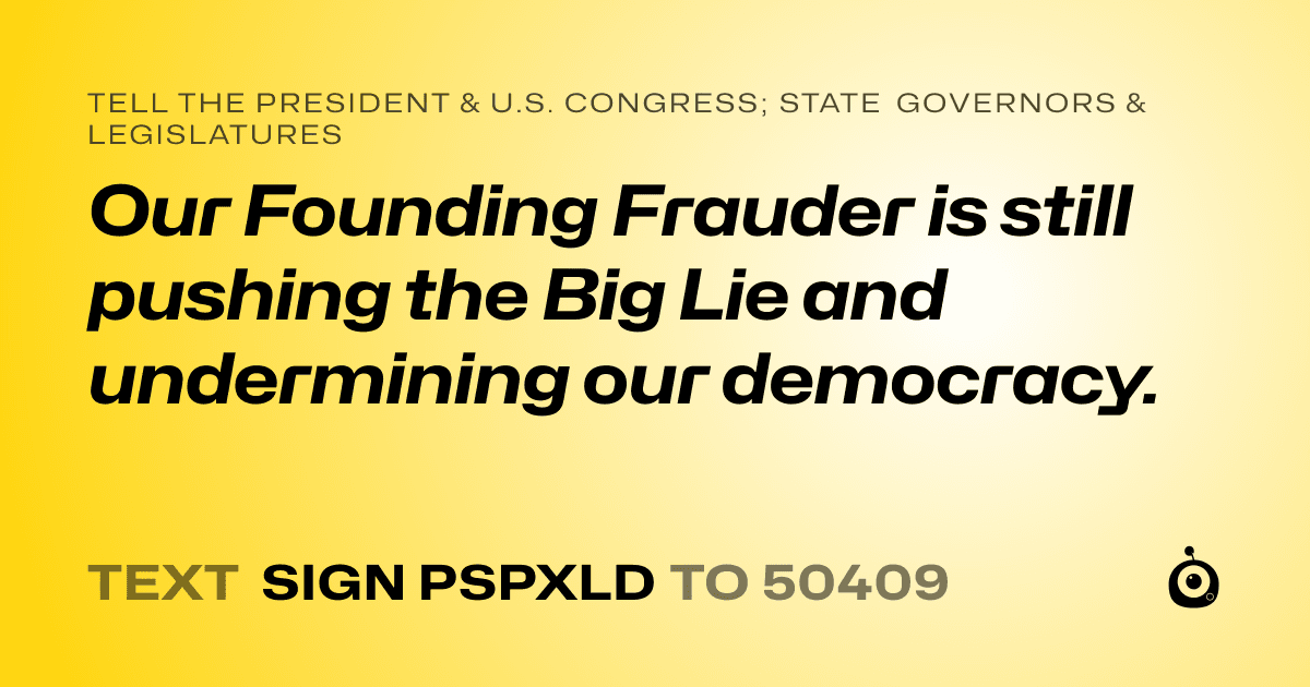 A shareable card that reads "tell the President & U.S. Congress; State Governors & Legislatures: Our Founding Frauder is still pushing the Big Lie and undermining our democracy." followed by "text sign PSPXLD to 50409"