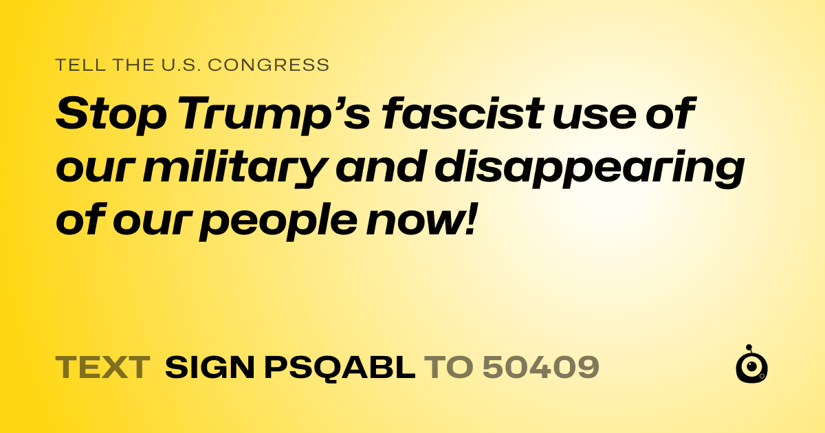 A shareable card that reads "tell the U.S. Congress: Stop Trump’s fascist use of our military and disappearing of our people now!" followed by "text sign PSQABL to 50409"