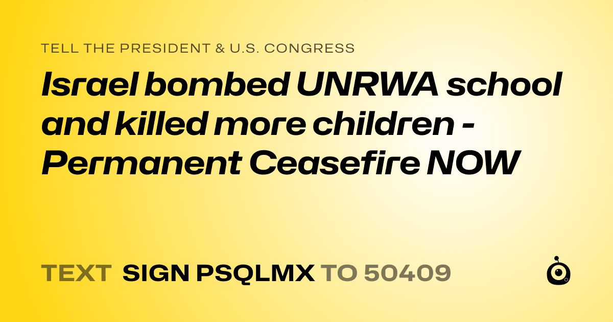 A shareable card that reads "tell the President & U.S. Congress: Israel bombed UNRWA school and killed more children - Permanent Ceasefire NOW" followed by "text sign PSQLMX to 50409"