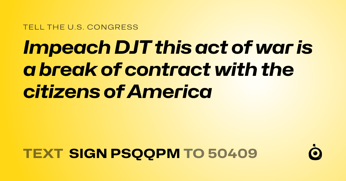 A shareable card that reads "tell the U.S. Congress: Impeach DJT this act of war is a break of contract with the citizens of America" followed by "text sign PSQQPM to 50409"