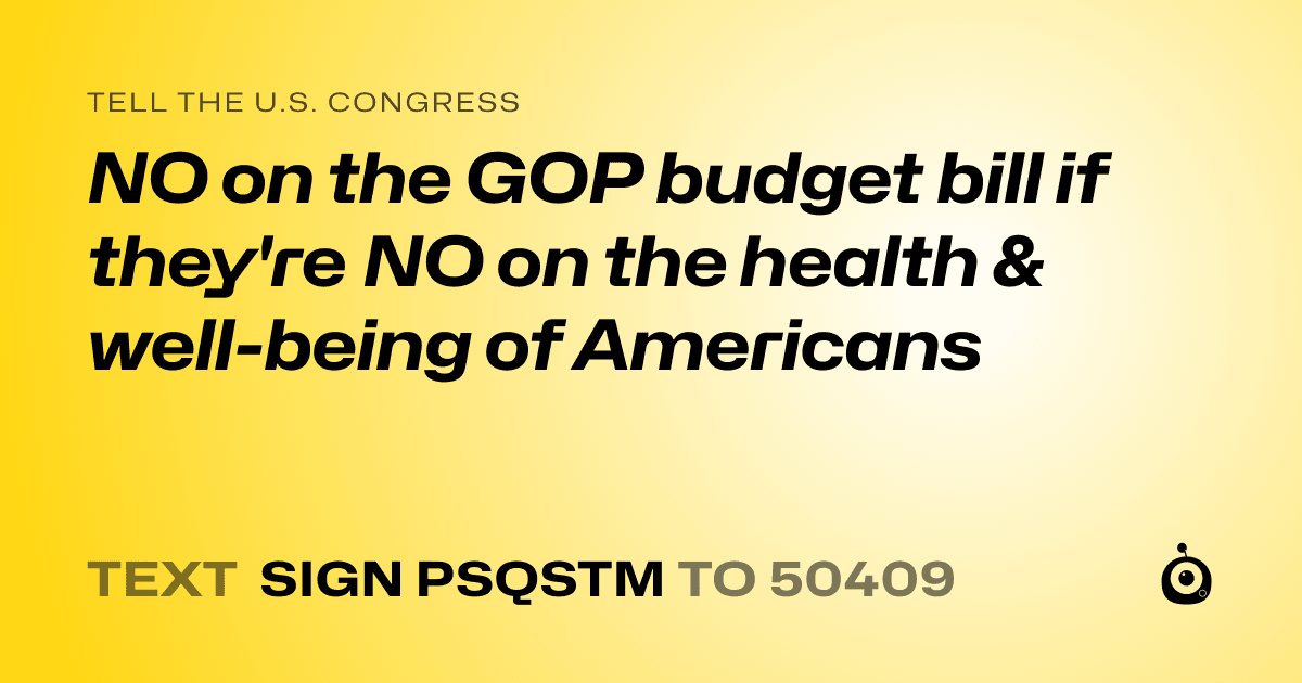 A shareable card that reads "tell the U.S. Congress: NO on the GOP budget  bill if they're NO on the health & well-being of Americans" followed by "text sign PSQSTM to 50409"