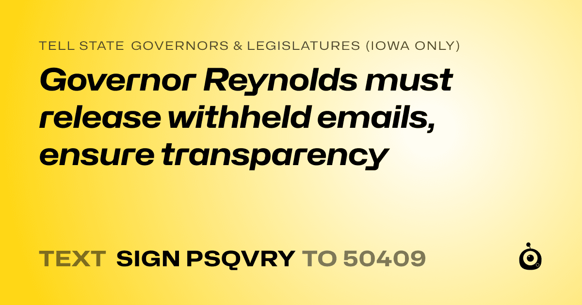 A shareable card that reads "tell State Governors & Legislatures (Iowa only): Governor Reynolds must release withheld emails, ensure transparency" followed by "text sign PSQVRY to 50409"