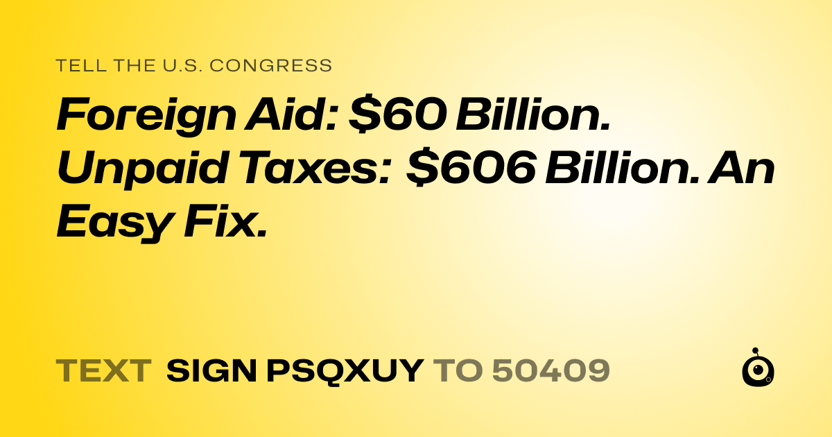 A shareable card that reads "tell the U.S. Congress: Foreign Aid: $60 Billion. Unpaid Taxes: $606 Billion. An Easy Fix.⁠" followed by "text sign PSQXUY to 50409"
