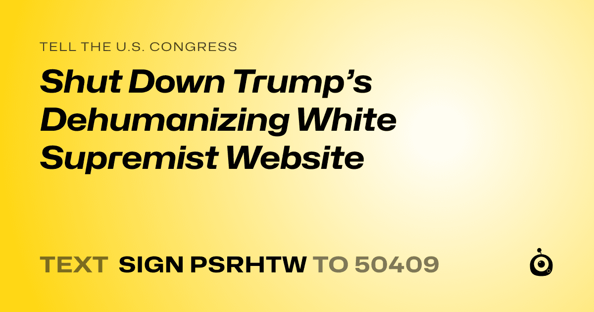 A shareable card that reads "tell the U.S. Congress: Shut Down Trump’s Dehumanizing White Supremist Website" followed by "text sign PSRHTW to 50409"