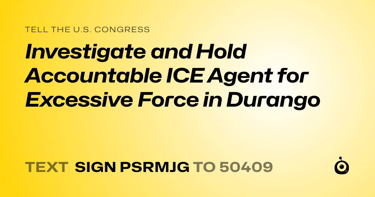 A shareable card that reads "tell the U.S. Congress: Investigate and Hold Accountable ICE Agent for Excessive Force in Durango" followed by "text sign PSRMJG to 50409"