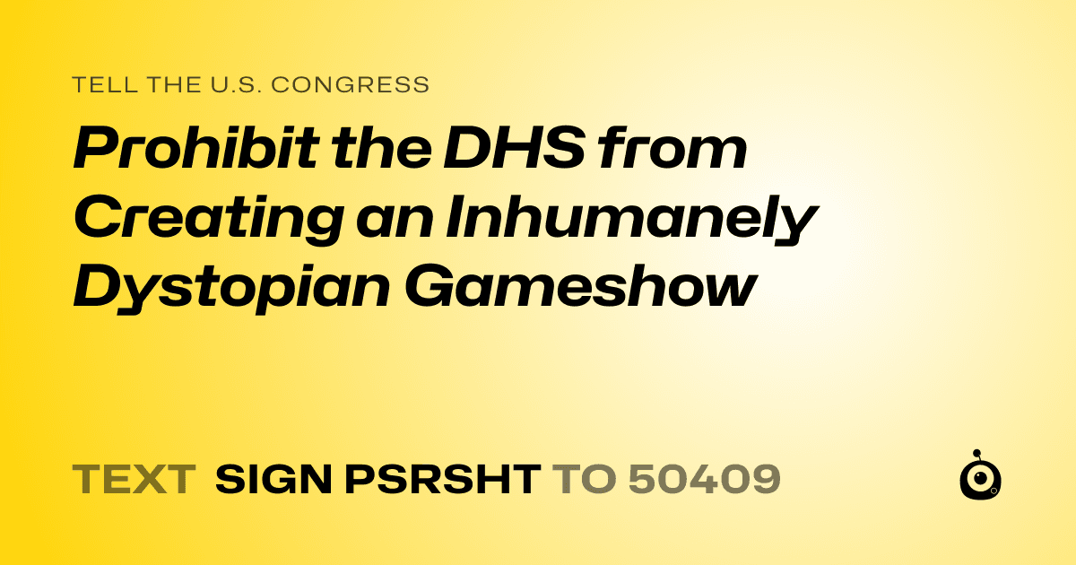 A shareable card that reads "tell the U.S. Congress: Prohibit the DHS from Creating an Inhumanely Dystopian Gameshow" followed by "text sign PSRSHT to 50409"
