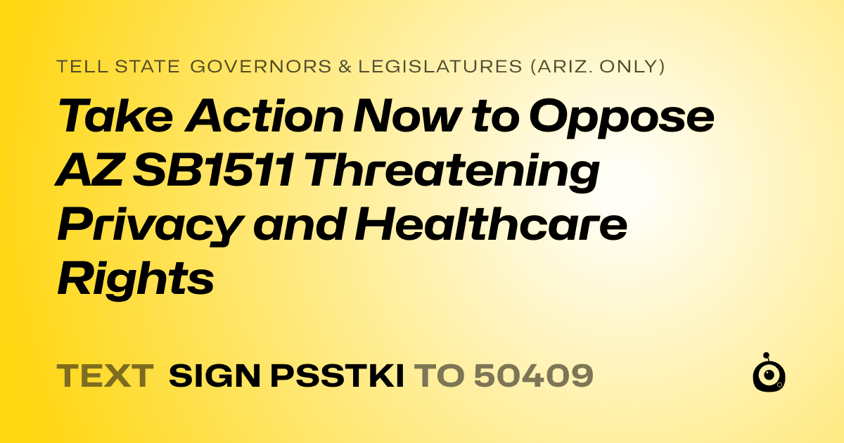 A shareable card that reads "tell State Governors & Legislatures (Ariz. only): Take Action Now to Oppose AZ SB1511 Threatening Privacy and Healthcare Rights" followed by "text sign PSSTKI to 50409"