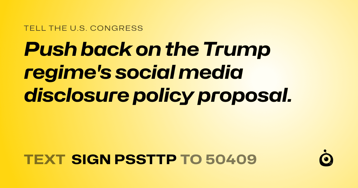 A shareable card that reads "tell the U.S. Congress: Push back on the Trump regime's social media disclosure policy proposal." followed by "text sign PSSTTP to 50409"