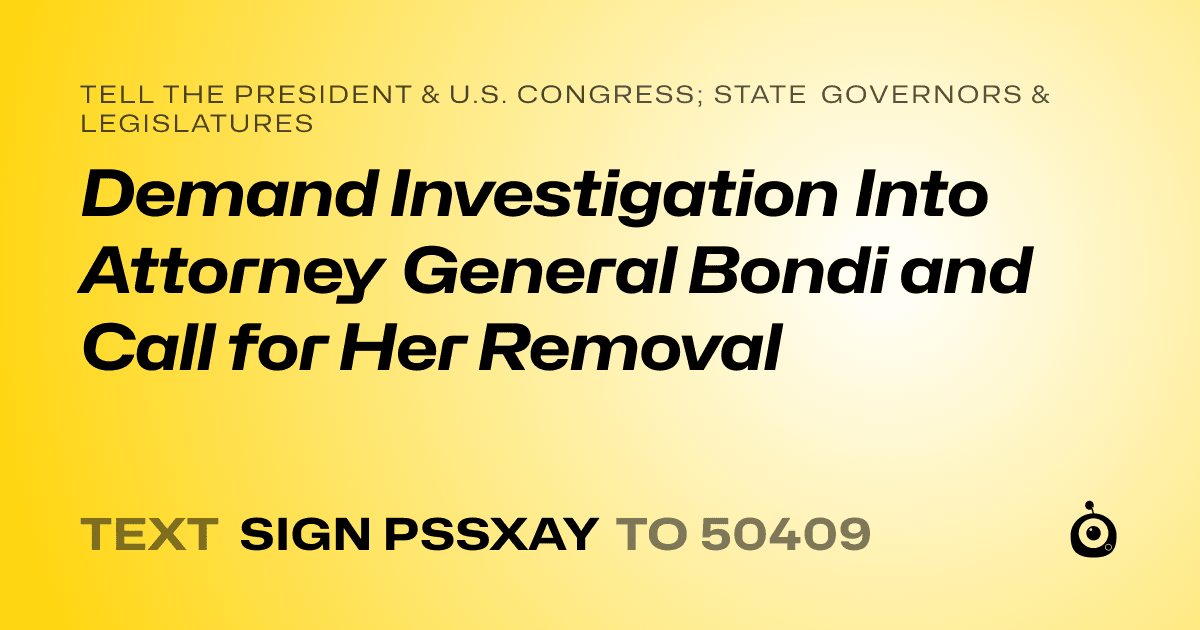 A shareable card that reads "tell the President & U.S. Congress; State Governors & Legislatures: Demand Investigation Into Attorney General Bondi and Call for Her Removal" followed by "text sign PSSXAY to 50409"