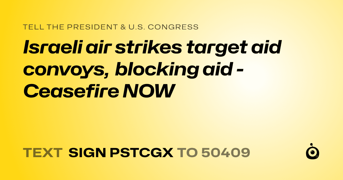 A shareable card that reads "tell the President & U.S. Congress: Israeli air strikes target aid convoys, blocking aid - Ceasefire NOW" followed by "text sign PSTCGX to 50409"