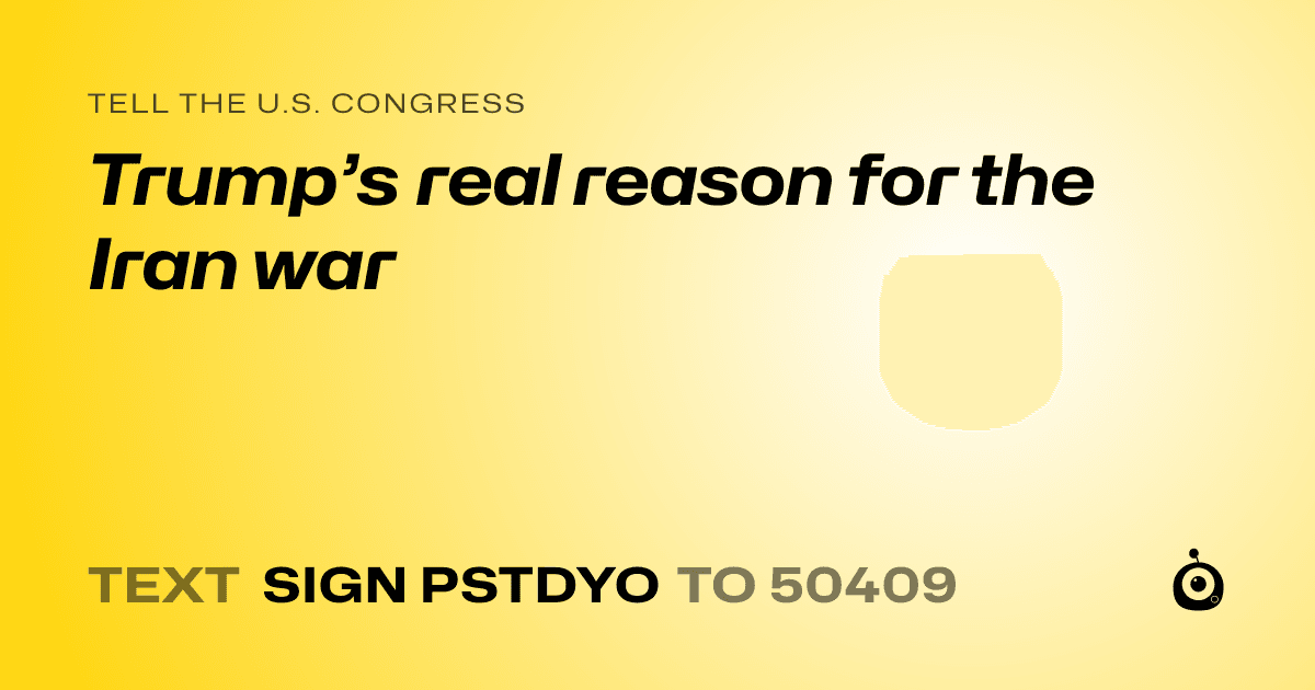 A shareable card that reads "tell the U.S. Congress: Trump’s real reason for the Iran war" followed by "text sign PSTDYO to 50409"