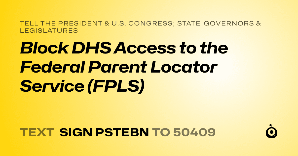 A shareable card that reads "tell the President & U.S. Congress; State Governors & Legislatures: Block DHS Access to the Federal Parent Locator Service (FPLS)" followed by "text sign PSTEBN to 50409"
