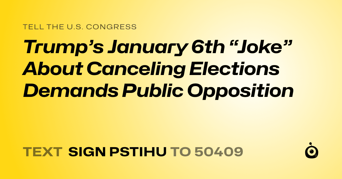 A shareable card that reads "tell the U.S. Congress: Trump’s January 6th “Joke” About Canceling Elections Demands Public Opposition" followed by "text sign PSTIHU to 50409"