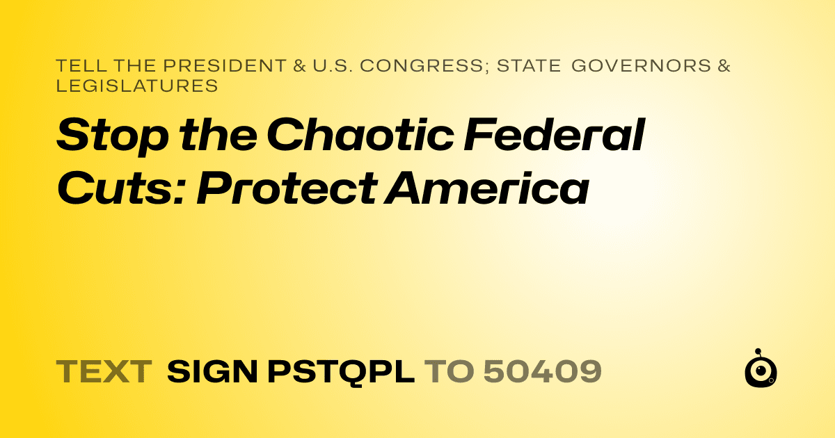 A shareable card that reads "tell the President & U.S. Congress; State Governors & Legislatures: Stop the Chaotic Federal Cuts: Protect America" followed by "text sign PSTQPL to 50409"