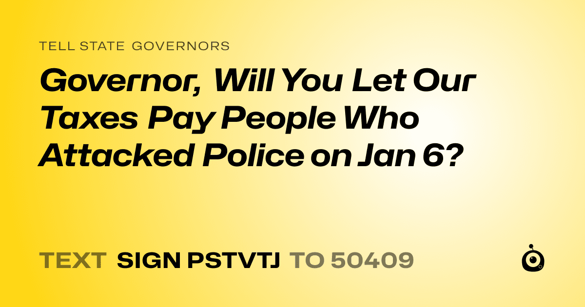 A shareable card that reads "tell State Governors: Governor, Will You Let Our Taxes Pay People Who Attacked Police on Jan 6?" followed by "text sign PSTVTJ to 50409"