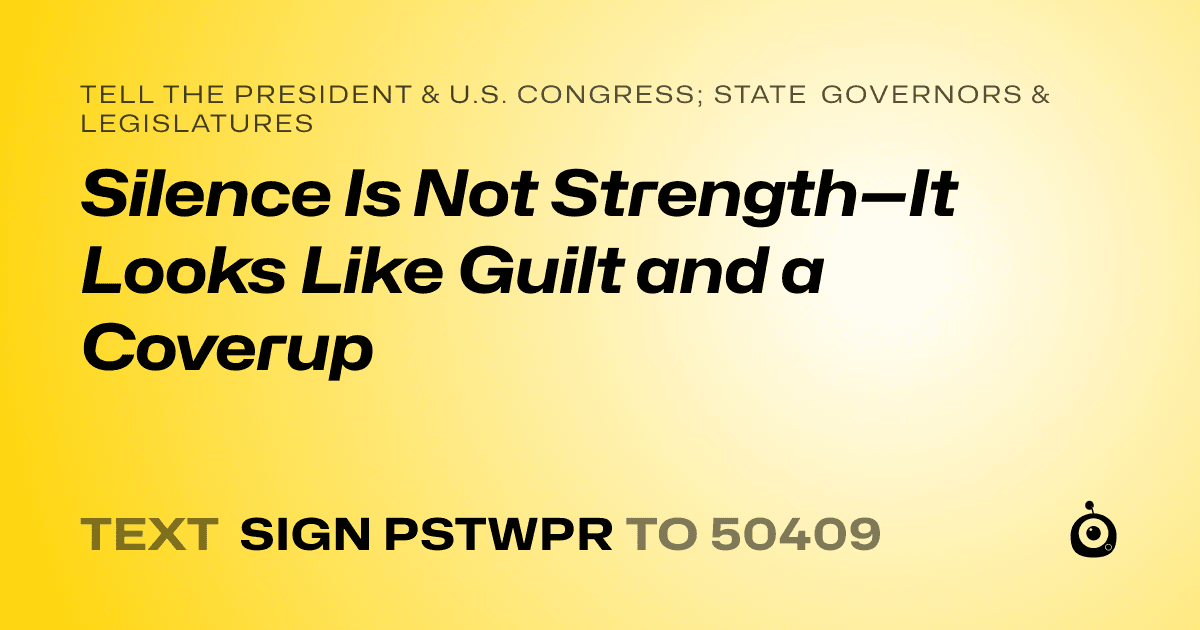 A shareable card that reads "tell the President & U.S. Congress; State Governors & Legislatures: Silence Is Not Strength—It Looks Like Guilt and a Coverup" followed by "text sign PSTWPR to 50409"