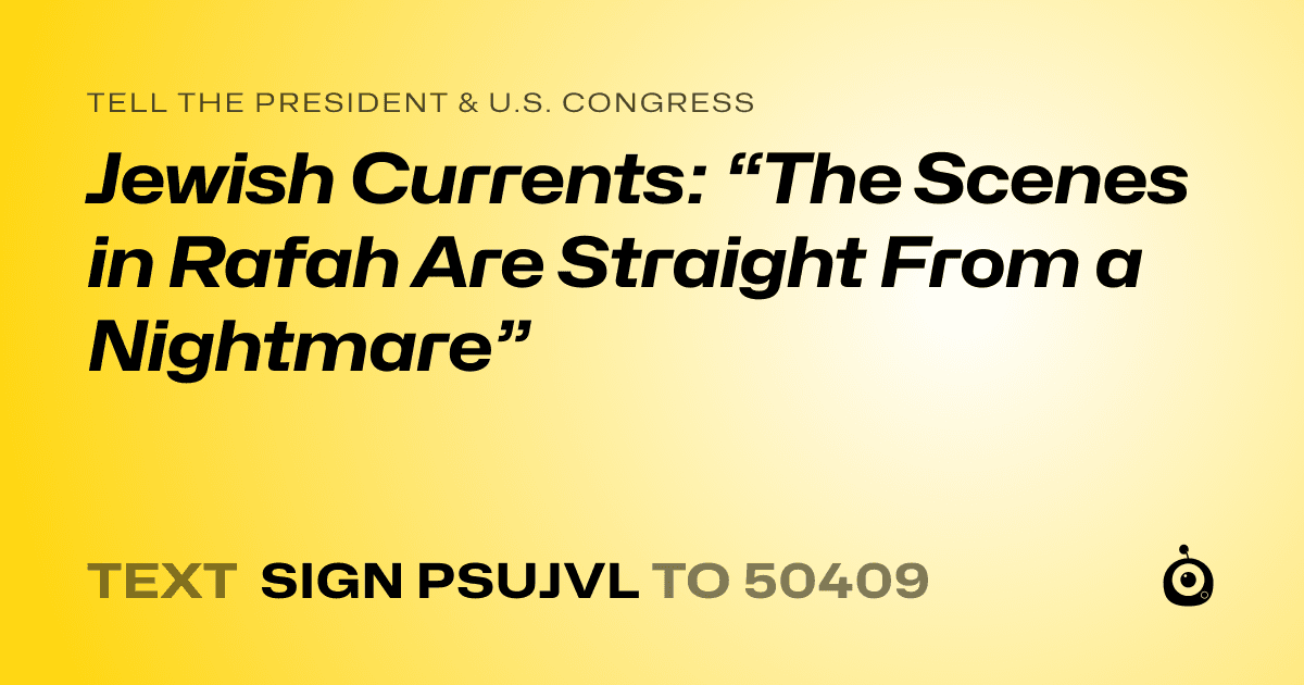 A shareable card that reads "tell the President & U.S. Congress: Jewish Currents: “The Scenes in Rafah Are Straight From a Nightmare”" followed by "text sign PSUJVL to 50409"