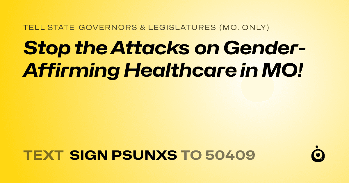 A shareable card that reads "tell State Governors & Legislatures (Mo. only): Stop the Attacks on Gender-Affirming Healthcare in MO!" followed by "text sign PSUNXS to 50409"