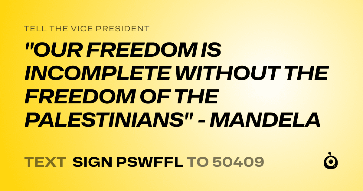 A shareable card that reads "tell the Vice President: "OUR FREEDOM IS INCOMPLETE WITHOUT THE FREEDOM OF THE PALESTINIANS" - MANDELA" followed by "text sign PSWFFL to 50409"