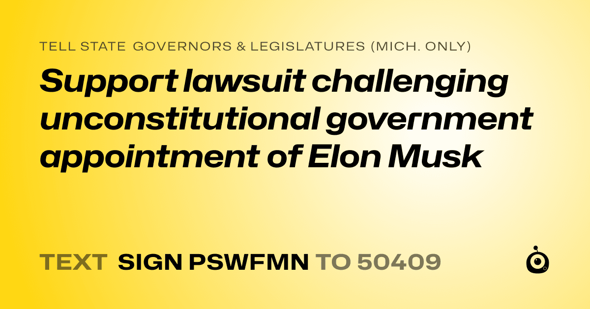 A shareable card that reads "tell State Governors & Legislatures (Mich. only): Support lawsuit challenging unconstitutional government appointment of Elon Musk" followed by "text sign PSWFMN to 50409"