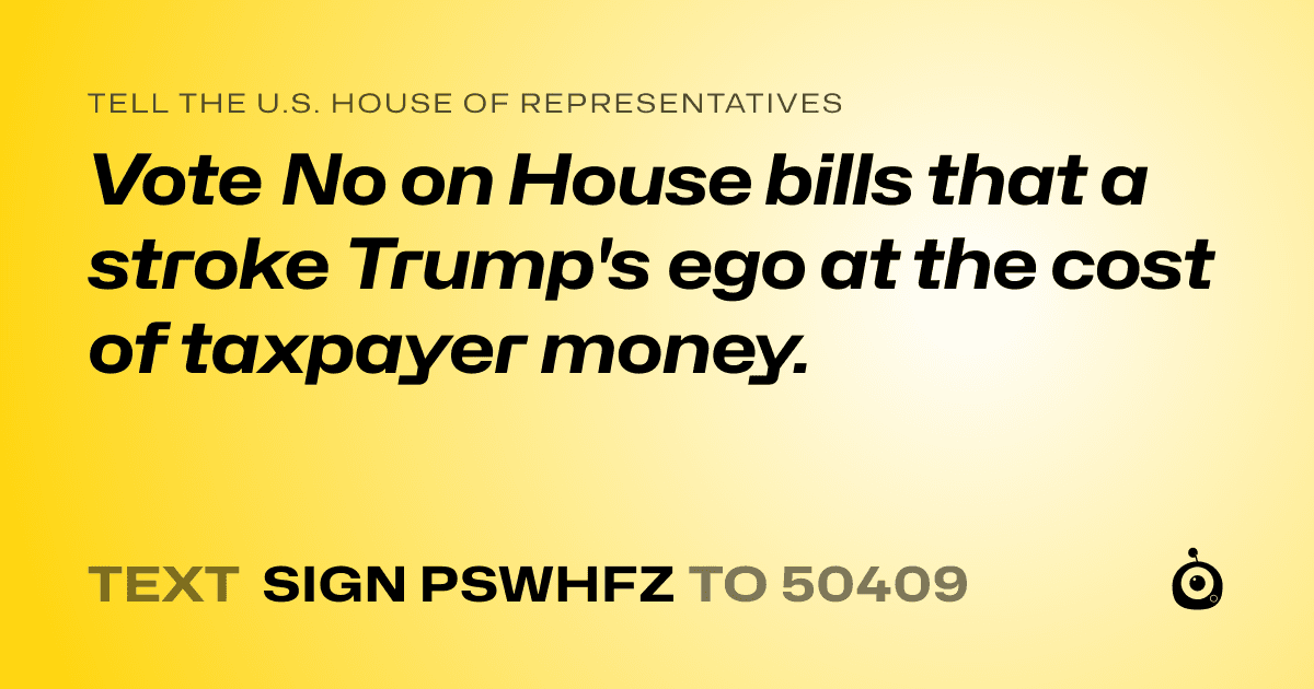 A shareable card that reads "tell the U.S. House of Representatives: Vote No on House bills that a stroke Trump's ego at the cost of taxpayer money." followed by "text sign PSWHFZ to 50409"