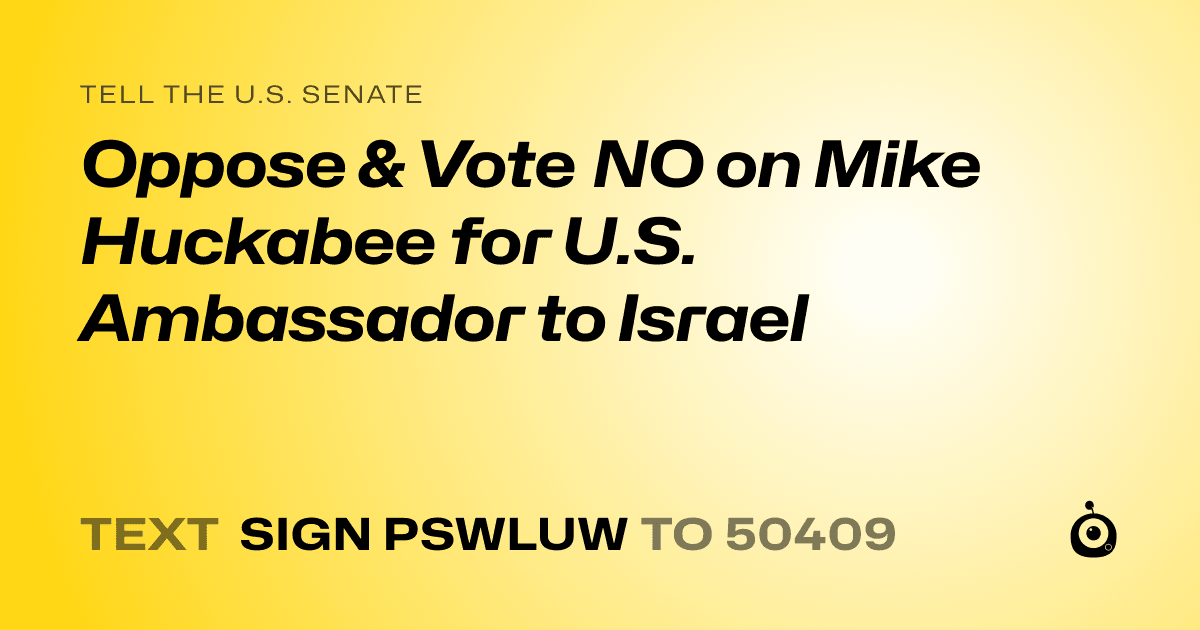 A shareable card that reads "tell the U.S. Senate: Oppose & Vote NO on Mike Huckabee for U.S. Ambassador to Israel" followed by "text sign PSWLUW to 50409"