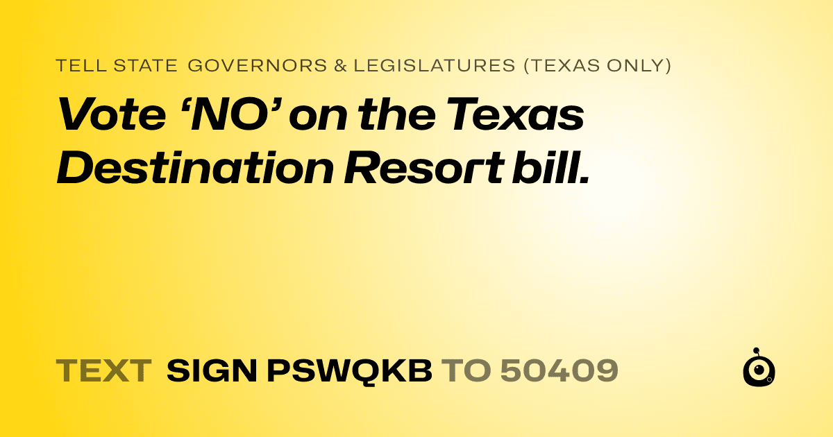 A shareable card that reads "tell State Governors & Legislatures (Texas only): Vote ‘NO’ on the Texas Destination Resort bill." followed by "text sign PSWQKB to 50409"