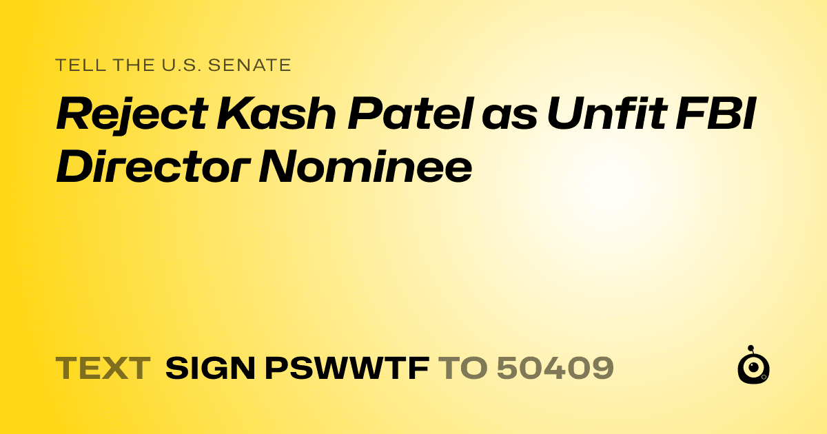 A shareable card that reads "tell the U.S. Senate: Reject Kash Patel as Unfit FBI Director Nominee" followed by "text sign PSWWTF to 50409"