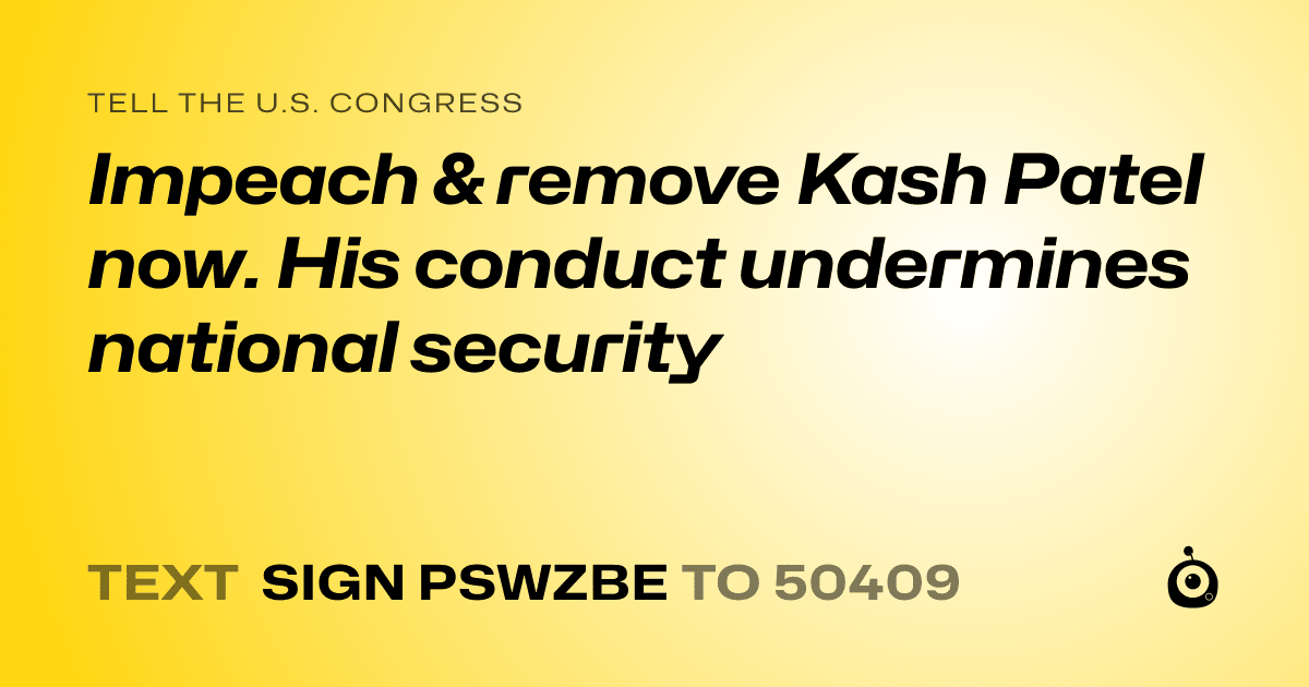 A shareable card that reads "tell the U.S. Congress: Impeach & remove Kash Patel now. His conduct undermines national security" followed by "text sign PSWZBE to 50409"