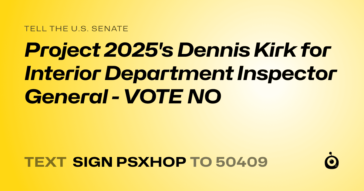 A shareable card that reads "tell the U.S. Senate: Project 2025's Dennis Kirk for Interior Department Inspector General - VOTE NO" followed by "text sign PSXHOP to 50409"