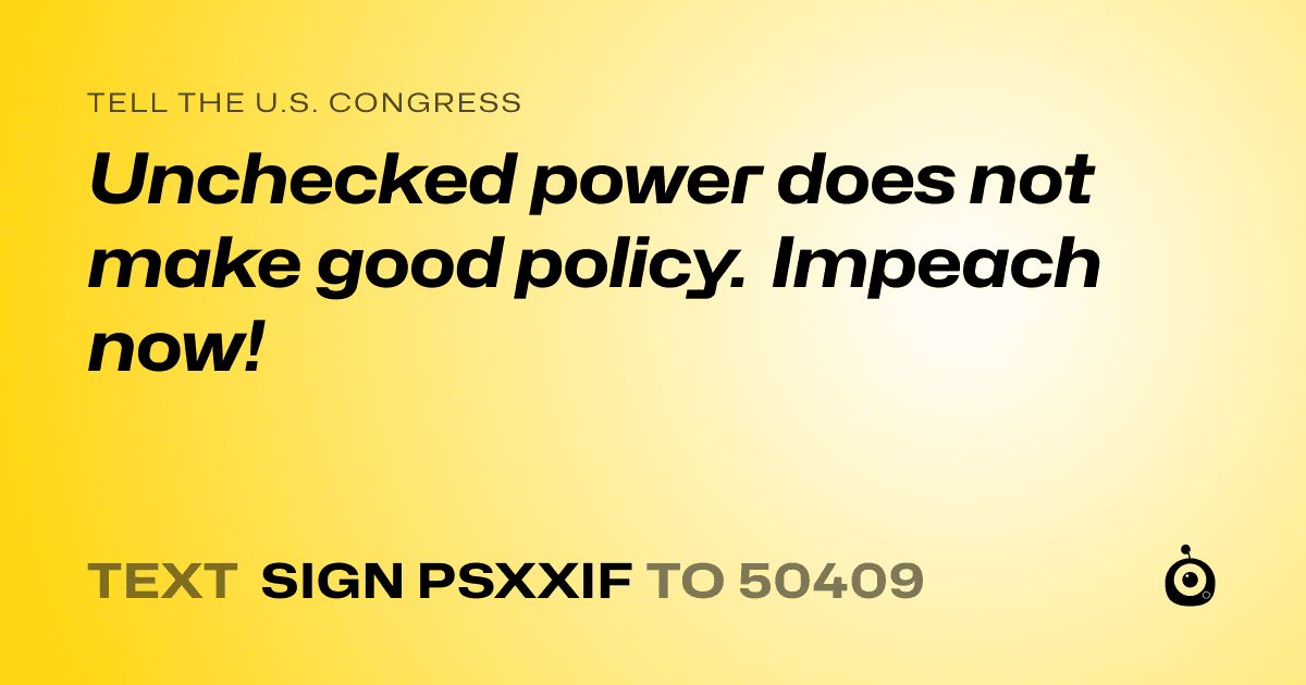 A shareable card that reads "tell the U.S. Congress: Unchecked power does not make good policy. Impeach now!" followed by "text sign PSXXIF to 50409"