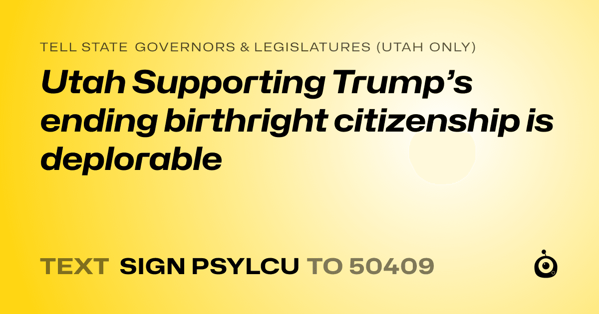 A shareable card that reads "tell State Governors & Legislatures (Utah only): Utah Supporting Trump’s ending birthright citizenship is deplorable" followed by "text sign PSYLCU to 50409"