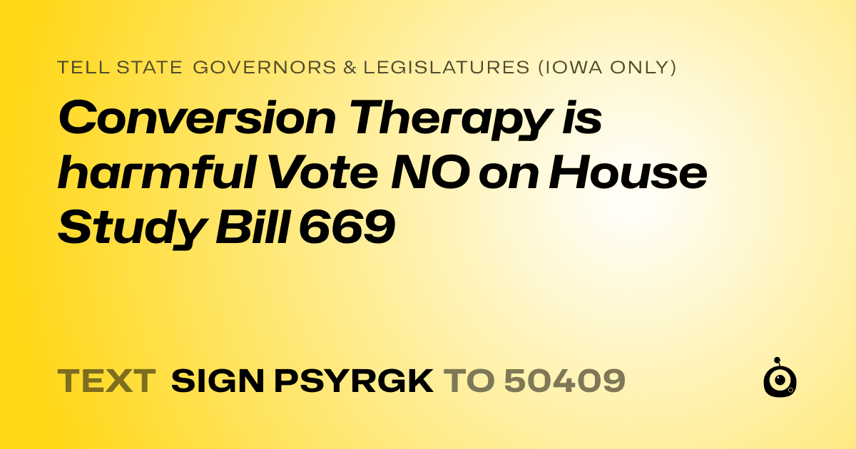 A shareable card that reads "tell State Governors & Legislatures (Iowa only): Conversion Therapy is harmful Vote NO on House Study Bill 669" followed by "text sign PSYRGK to 50409"