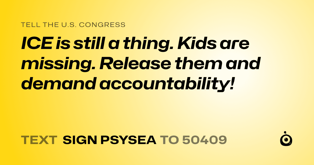 A shareable card that reads "tell the U.S. Congress: ICE is still a thing. Kids are missing. Release them and demand accountability!" followed by "text sign PSYSEA to 50409"