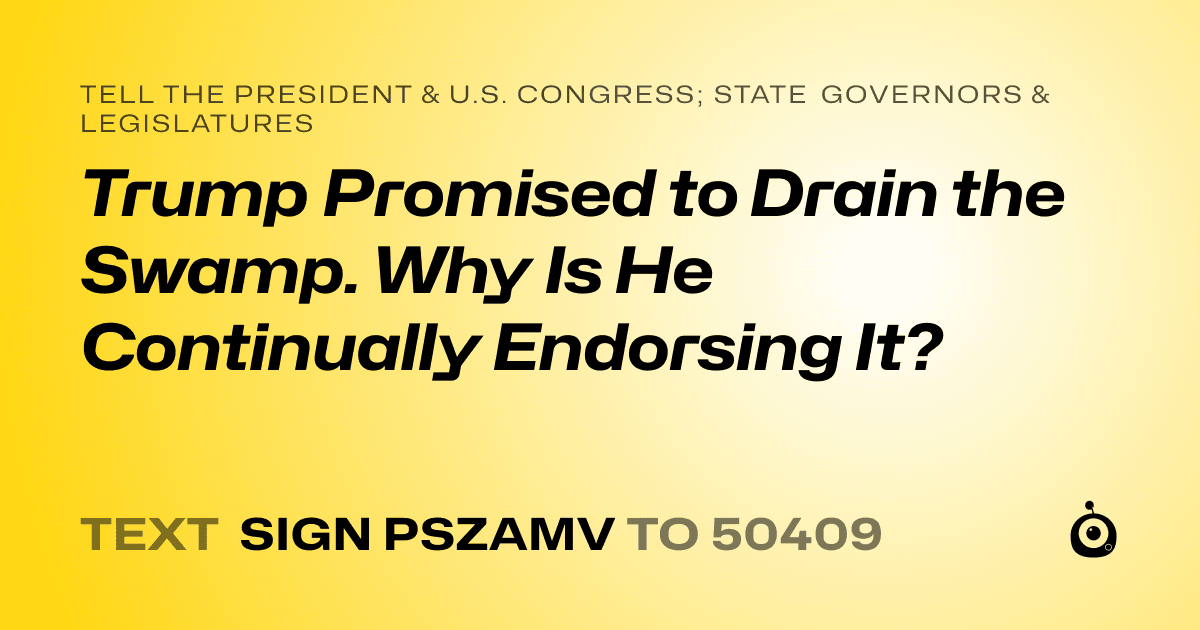 A shareable card that reads "tell the President & U.S. Congress; State Governors & Legislatures: Trump Promised to Drain the Swamp. Why Is He Continually Endorsing It?" followed by "text sign PSZAMV to 50409"