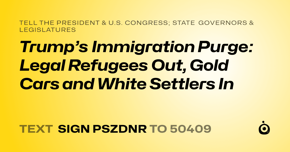 A shareable card that reads "tell the President & U.S. Congress; State Governors & Legislatures: Trump’s Immigration Purge: Legal Refugees Out, Gold Cars and White Settlers In" followed by "text sign PSZDNR to 50409"